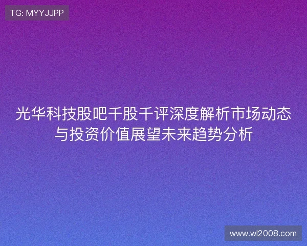 光华科技股吧千股千评深度解析市场动态与投资价值展望未来趋势分析